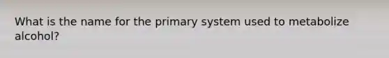 What is the name for the primary system used to metabolize alcohol?