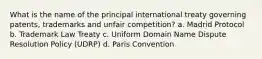 What is the name of the principal international treaty governing patents, trademarks and unfair competition? a. Madrid Protocol b. Trademark Law Treaty c. Uniform Domain Name Dispute Resolution Policy (UDRP) d. Paris Convention