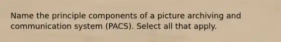 Name the principle components of a picture archiving and communication system (PACS). Select all that apply.