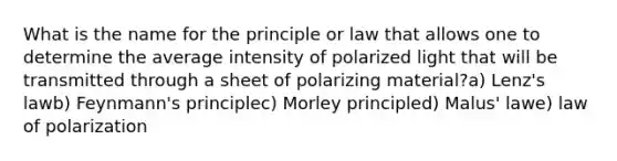 What is the name for the principle or law that allows one to determine the average intensity of polarized light that will be transmitted through a sheet of polarizing material?a) Lenz's lawb) Feynmann's principlec) Morley principled) Malus' lawe) law of polarization