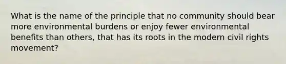 What is the name of the principle that no community should bear more environmental burdens or enjoy fewer environmental benefits than others, that has its roots in the modern civil rights movement?