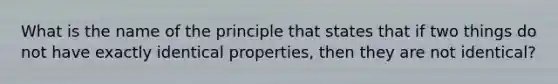 What is the name of the principle that states that if two things do not have exactly identical properties, then they are not identical?