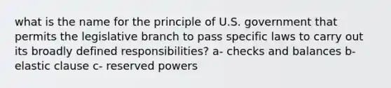 what is the name for the principle of U.S. government that permits the legislative branch to pass specific laws to carry out its broadly defined responsibilities? a- checks and balances b- elastic clause c- reserved powers