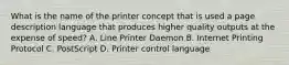 What is the name of the printer concept that is used a page description language that produces higher quality outputs at the expense of speed? A. Line Printer Daemon B. Internet Printing Protocol C. PostScript D. Printer control language