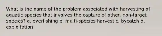 What is the name of the problem associated with harvesting of aquatic species that involves the capture of other, non-target species? a. overfishing b. multi-species harvest c. bycatch d. exploitation