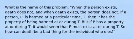 What is the name of this problem: "When the person exists, death does not, and when death exists, the person does not. If a person, P, is harmed at a particular time, T, then P has the property of being harmed at or during T. But if P has a property at or during T, it would seem that P must exist at or during T. So how can death be a bad thing for the individual who dies?"