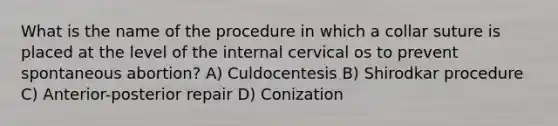 What is the name of the procedure in which a collar suture is placed at the level of the internal cervical os to prevent spontaneous abortion? A) Culdocentesis B) Shirodkar procedure C) Anterior-posterior repair D) Conization