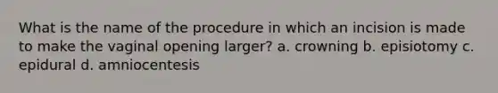 What is the name of the procedure in which an incision is made to make the vaginal opening larger? a. crowning b. episiotomy c. epidural d. amniocentesis