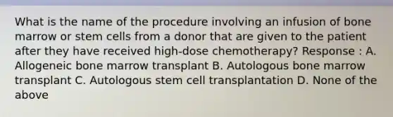 What is the name of the procedure involving an infusion of bone marrow or stem cells from a donor that are given to the patient after they have received high-dose chemotherapy? Response : A. Allogeneic bone marrow transplant B. Autologous bone marrow transplant C. Autologous stem cell transplantation D. None of the above