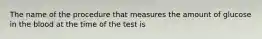 The name of the procedure that measures the amount of glucose in the blood at the time of the test is