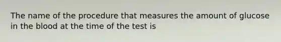 The name of the procedure that measures the amount of glucose in the blood at the time of the test is