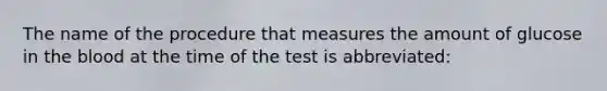 The name of the procedure that measures the amount of glucose in the blood at the time of the test is abbreviated: