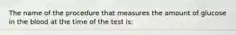 The name of the procedure that measures the amount of glucose in the blood at the time of the test is: