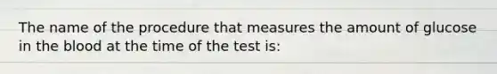 The name of the procedure that measures the amount of glucose in the blood at the time of the test is: