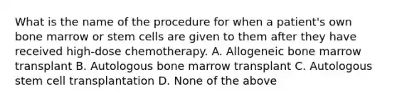 What is the name of the procedure for when a patient's own bone marrow or stem cells are given to them after they have received high-dose chemotherapy. A. Allogeneic bone marrow transplant B. Autologous bone marrow transplant C. Autologous stem cell transplantation D. None of the above