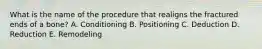 What is the name of the procedure that realigns the fractured ends of a bone? A. Conditioning B. Positioning C. Deduction D. Reduction E. Remodeling