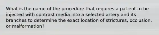 What is the name of the procedure that requires a patient to be injected with contrast media into a selected artery and its branches to determine the exact location of strictures, occlusion, or malformation?