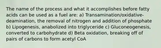 The name of the process and what it accomplishes before fatty acids can be used as a fuel are: a) Transamination/oxidative-deamination, the removal of nitrogen and addition of phosphate b) Lipogenesis, anabolized into triglyceride c) Gluconeogenesis, converted to carbohydrate d) Beta oxidation, breaking off of pairs of carbons to form acetyl CoA