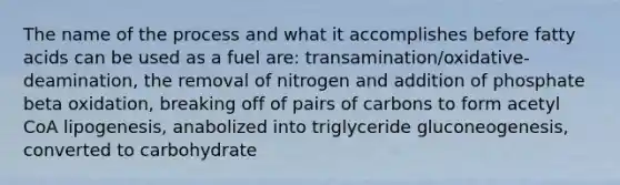 The name of the process and what it accomplishes before fatty acids can be used as a fuel are: transamination/oxidative-deamination, the removal of nitrogen and addition of phosphate beta oxidation, breaking off of pairs of carbons to form acetyl CoA lipogenesis, anabolized into triglyceride gluconeogenesis, converted to carbohydrate