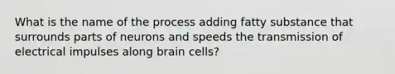 What is the name of the process adding fatty substance that surrounds parts of neurons and speeds the transmission of electrical impulses along brain cells?