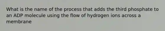 What is the name of the process that adds the third phosphate to an ADP molecule using the flow of hydrogen ions across a membrane