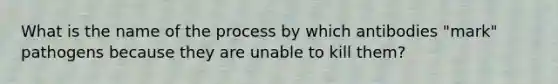 What is the name of the process by which antibodies "mark" pathogens because they are unable to kill them?