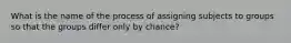 What is the name of the process of assigning subjects to groups so that the groups differ only by chance?