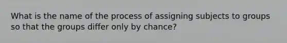 What is the name of the process of assigning subjects to groups so that the groups differ only by chance?