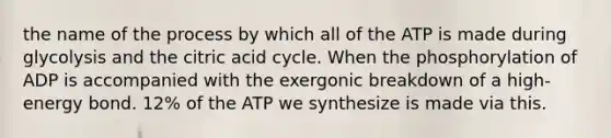 the name of the process by which all of the ATP is made during glycolysis and the citric acid cycle. When the phosphorylation of ADP is accompanied with the exergonic breakdown of a high-energy bond. 12% of the ATP we synthesize is made via this.