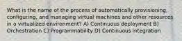 What is the name of the process of automatically provisioning, configuring, and managing virtual machines and other resources in a virtualized environment? A) Continuous deployment B) Orchestration C) Programmability D) Continuous integration