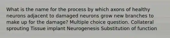 What is the name for the process by which axons of healthy neurons adjacent to damaged neurons grow new branches to make up for the damage? Multiple choice question. Collateral sprouting Tissue implant Neurogenesis Substitution of function