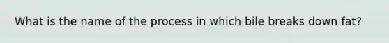 What is the name of the process in which bile breaks down fat?