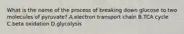 What is the name of the process of breaking down glucose to two molecules of pyruvate? A.electron transport chain B.TCA cycle C.beta oxidation D.glycolysis