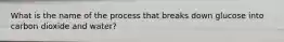 What is the name of the process that breaks down glucose into carbon dioxide and water?