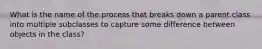 What is the name of the process that breaks down a parent class into multiple subclasses to capture some difference between objects in the class?