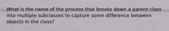 What is the name of the process that breaks down a parent class into multiple subclasses to capture some difference between objects in the class?