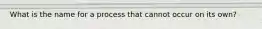 What is the name for a process that cannot occur on its own?