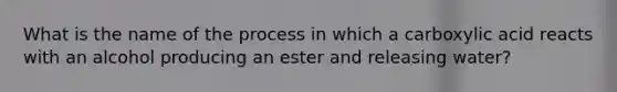 What is the name of the process in which a carboxylic acid reacts with an alcohol producing an ester and releasing water?