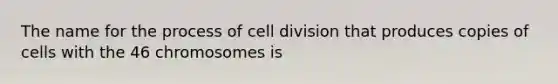 The name for the process of cell division that produces copies of cells with the 46 chromosomes is