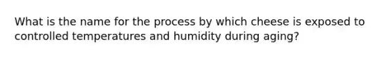 What is the name for the process by which cheese is exposed to controlled temperatures and humidity during aging?