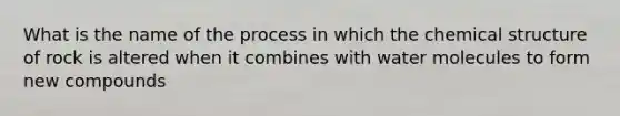 What is the name of the process in which the chemical structure of rock is altered when it combines with water molecules to form new compounds