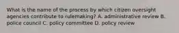 What is the name of the process by which citizen oversight agencies contribute to rulemaking? A. administrative review B. police council C. policy committee D. policy review