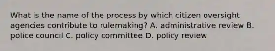 What is the name of the process by which citizen oversight agencies contribute to rulemaking? A. administrative review B. police council C. policy committee D. policy review