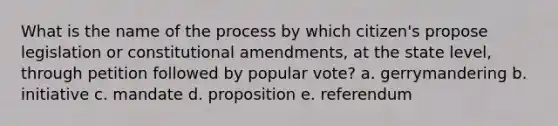 What is the name of the process by which citizen's propose legislation or constitutional amendments, at the state level, through petition followed by popular vote? a. gerrymandering b. initiative c. mandate d. proposition e. referendum