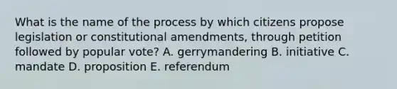 What is the name of the process by which citizens propose legislation or constitutional amendments, through petition followed by popular vote? A. gerrymandering B. initiative C. mandate D. proposition E. referendum