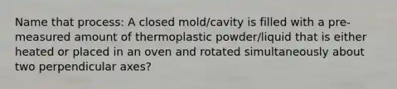 Name that process: A closed mold/cavity is filled with a pre-measured amount of thermoplastic powder/liquid that is either heated or placed in an oven and rotated simultaneously about two perpendicular axes?