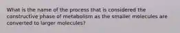 What is the name of the process that is considered the constructive phase of metabolism as the smaller molecules are converted to larger molecules?