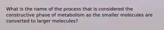 What is the name of the process that is considered the constructive phase of metabolism as the smaller molecules are converted to larger molecules?