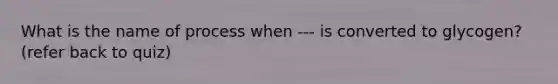 What is the name of process when --- is converted to glycogen? (refer back to quiz)