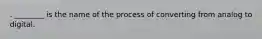 . ________ is the name of the process of converting from analog to digital.